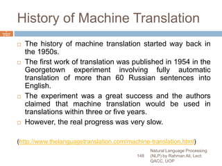 History of Machine Translation
 The history of machine translation started way back in
the 1950s.
 The first work of translation was published in 1954 in the
Georgetown experiment involving fully automatic
translation of more than 60 Russian sentences into
English.
 The experiment was a great success and the authors
claimed that machine translation would be used in
translations within three or five years.
 However, the real progress was very slow.
(http://www.thelanguagetranslation.com/machine-translation.html)
Natural Language Processing
(NLP) by Rahman Ali, Lect:
QACC, UOP
148
6
Septemb
er 2015
 