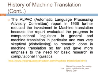 History of Machine Translation
(Cont..)
 The ALPAC (Automatic Language Processing
Advisory Committee) report in 1966 further
reduced the investment in Machine translation
because the report evaluated the progress in
computational linguistics in general and
machine translation in particular and was very
skeptical (disbelieving) to research done in
machine translation so far and gave more
emphasis to the need for basic research in
computational linguistics.
(http://www.thelanguagetranslation.com/machine-translation.html)
Natural Language Processing
(NLP) by Rahman Ali, Lect:
QACC, UOP
149
6
Septemb
er 2015
 
