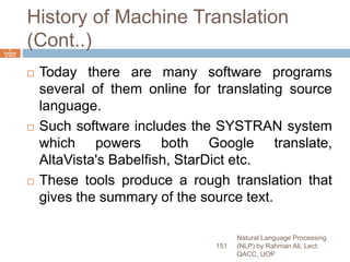 History of Machine Translation
(Cont..)
 Today there are many software programs
several of them online for translating source
language.
 Such software includes the SYSTRAN system
which powers both Google translate,
AltaVista's Babelfish, StarDict etc.
 These tools produce a rough translation that
gives the summary of the source text.
Natural Language Processing
(NLP) by Rahman Ali, Lect:
QACC, UOP
151
6
Septemb
er 2015
 