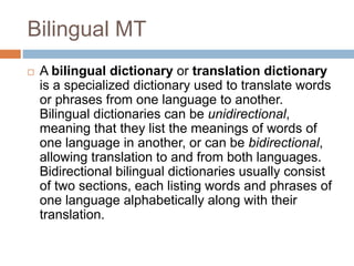 Bilingual MT
 A bilingual dictionary or translation dictionary
is a specialized dictionary used to translate words
or phrases from one language to another.
Bilingual dictionaries can be unidirectional,
meaning that they list the meanings of words of
one language in another, or can be bidirectional,
allowing translation to and from both languages.
Bidirectional bilingual dictionaries usually consist
of two sections, each listing words and phrases of
one language alphabetically along with their
translation.
 