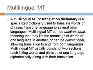 Multilingual MT
 A Multilingual MT or translation dictionary is a
specialized dictionary used to translate words or
phrases from one language to several other
languages. Multilingual MT can be unidirectional,
meaning that they list the meanings of words of
one language in another, or can be bidirectional,
allowing translation to and from both languages.
Multilingual MT usually consist of two sections,
each listing words and phrases of one language
alphabetically along with their translation.
 
