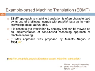Example-based Machine Translation (EBMT)
 EBMT approach to machine translation is often characterized
by its use of a bilingual corpus with parallel texts as its main
knowledge base, at run-time.
 It is essentially a translation by analogy and can be viewed as
an implementation of case-based reasoning approach of
machine learning.
 (EBMT) approach was proposed by Makoto Nagao in
1984.[3][4]
(http://en.wikipedia.org/wiki/Example-based_machine_translation)
Natural Language Processing
(NLP) by Rahman Ali, Lect:
QACC, UOP
159
6
Septemb
er 2015
 