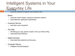 Intelligent Systems in Your
Everyday Life Post Office
 automatic address recognition and sorting of mail
 Banks
 automatic check readers, signature verification systems
 automated loan application classification
 Customer Service
 automatic voice recognition
 The Web
 Identifying your age, gender, location, from your Web surfing
 Automated fraud detection
 Digital Cameras
 Automated face detection and focusing
 Computer Games
 Intelligent characters/agents
 
