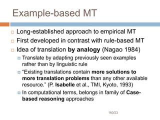 160/23
Example-based MT
 Long-established approach to empirical MT
 First developed in contrast with rule-based MT
 Idea of translation by analogy (Nagao 1984)
 Translate by adapting previously seen examples
rather than by linguistic rule
 “Existing translations contain more solutions to
more translation problems than any other available
resource.” (P. Isabelle et al., TMI, Kyoto, 1993)
 In computational terms, belongs in family of Case-
based reasoning approaches
 