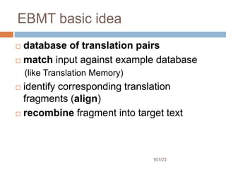 161/23
EBMT basic idea
 database of translation pairs
 match input against example database
(like Translation Memory)
 identify corresponding translation
fragments (align)
 recombine fragment into target text
 