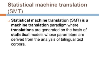 Statistical machine translation
(SMT)
 Statistical machine translation (SMT) is a
machine translation paradigm where
translations are generated on the basis of
statistical models whose parameters are
derived from the analysis of bilingual text
corpora.
 