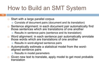 164
How to Build an SMT System
 Start with a large parallel corpus
 Consists of document pairs (document and its translation)
 Sentence alignment: in each document pair automatically find
those sentences which are translations of one another
 Results in sentence pairs (sentence and its translation)
 Word alignment: in each sentence pair automatically annotate
those words which are translations of one another
 Results in word-aligned sentence pairs
 Automatically estimate a statistical model from the word-
aligned sentence pairs
 Results in model parameters
 Given new text to translate, apply model to get most probable
translation
 
