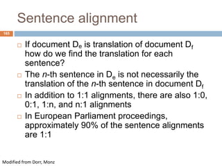 165
Sentence alignment
 If document De is translation of document Df
how do we find the translation for each
sentence?
 The n-th sentence in De is not necessarily the
translation of the n-th sentence in document Df
 In addition to 1:1 alignments, there are also 1:0,
0:1, 1:n, and n:1 alignments
 In European Parliament proceedings,
approximately 90% of the sentence alignments
are 1:1
Modified from Dorr, Monz
 