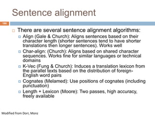 166
Sentence alignment
 There are several sentence alignment algorithms:
 Align (Gale & Church): Aligns sentences based on their
character length (shorter sentences tend to have shorter
translations then longer sentences). Works well
 Char-align: (Church): Aligns based on shared character
sequences. Works fine for similar languages or technical
domains
 K-Vec (Fung & Church): Induces a translation lexicon from
the parallel texts based on the distribution of foreign-
English word pairs
 Cognates (Melamed): Use positions of cognates (including
punctuation)
 Length + Lexicon (Moore): Two passes, high accuracy,
freely available
Modified from Dorr, Monz
 