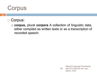 Corpus
 Corpus:
 corpus, plural corpora A collection of linguistic data,
either compiled as written texts or as a transcription of
recorded speech.
Natural Language Processing
(NLP) by Rahman Ali, Lect:
QACC, UOP
167
6
Septemb
er 2015
 