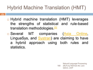 Hybrid Machine Translation (HMT)
 Hybrid machine translation (HMT) leverages
the strengths of statistical and rule-based
translation methodologies.[5]
 Several MT companies (Asia Online,
LinguaSys, and Systran) are claiming to have
a hybrid approach using both rules and
statistics.
Natural Language Processing
(NLP) by Rahman Ali, Lect:
QACC, UOP
168
6
Septemb
er 2015
 