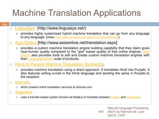 Machine Translation Applications
 LinguaSys (http://www.linguasys.net/)
 provides highly customized hybrid machine translation that can go from any language
to any language. [Video: http://www.youtube.com/watch?v=lcSYwNP4CQ4]
 Asia Online [http://www.asiaonline.net/translation.aspx]
 provides a custom machine translation engine building capability that they claim gives
near-human quality compared to the "gist" based quality of free online engines. Asia
Online also provides tools to edit and create custom machine translation engines with
their Language Studio suite of products.
 Hindi to Punjabi Machine Translation System[3],
 provides machine translation using a direct approach. It translates Hindi into Punjabi. It
also features writing e-mail in the Hindi language and sending the same in Punjabi to
the recipient.
 IdiomaX,
 which powers online translation services at idiomax.com
 Toggletext
 uses a transfer-based system (known as Kataku) to translate between English and Indonesian.
Natural Language Processing
(NLP) by Rahman Ali, Lect:
QACC, UOP
169
6
Septemb
er 2015
 