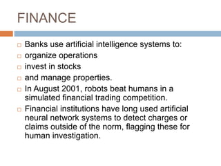 FINANCE
 Banks use artificial intelligence systems to:
 organize operations
 invest in stocks
 and manage properties.
 In August 2001, robots beat humans in a
simulated financial trading competition.
 Financial institutions have long used artificial
neural network systems to detect charges or
claims outside of the norm, flagging these for
human investigation.
 