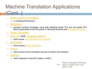 Machine Translation Applications
(Cont..)
 Arabic machine translation
 in multilingual framework.
 Worldlingo
 provides machine translation using both statistical based TE's and rule based TE's.
Most recognizable as the MT partner in Microsoft Windows and Microsoft Mac Office.
 Power Translator
 SDL ETS and Language Weaver
 which power FreeTranslation.com (website)
 SYSTRAN,
 which powers Yahoo! Babel Fish
 Promt,
 which powers online translation services at Voila.fr and Orange.fr
 AppTek,
 which released a hybrid MT system in 2009.[4]
Natural Language Processing
(NLP) by Rahman Ali, Lect:
QACC, UOP
172
6
Septemb
er 2015
 