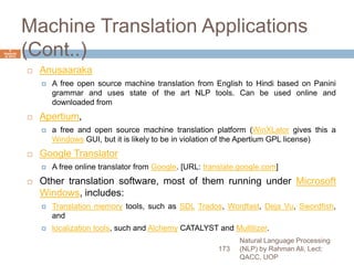Machine Translation Applications
(Cont..)
 Anusaaraka
 A free open source machine translation from English to Hindi based on Panini
grammar and uses state of the art NLP tools. Can be used online and
downloaded from
 Apertium,
 a free and open source machine translation platform (WinXLator gives this a
Windows GUI, but it is likely to be in violation of the Apertium GPL license)
 Google Translator
 A free online translator from Google. [URL: translate.google.com]
 Other translation software, most of them running under Microsoft
Windows, includes:
 Translation memory tools, such as SDL Trados, Wordfast, Deja Vu, Swordfish,
and
 localization tools, such and Alchemy CATALYST and Multilizer.
Natural Language Processing
(NLP) by Rahman Ali, Lect:
QACC, UOP
173
6
Septemb
er 2015
 