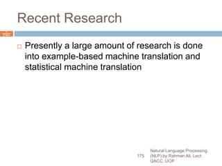 Recent Research
 Presently a large amount of research is done
into example-based machine translation and
statistical machine translation
Natural Language Processing
(NLP) by Rahman Ali, Lect:
QACC, UOP
175
6
Septemb
er 2015
 