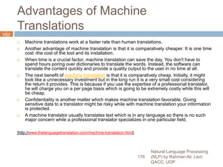 Advantages of Machine
Translations
 Machine translations work at a faster rate than human translations.
 Another advantage of machine translation is that it is comparatively cheaper. It is one time
cost -the cost of the tool and its installation.
 When time is a crucial factor, machine translation can save the day. You don't have to
spend hours poring over dictionaries to translate the words. Instead, the software can
translate the content quickly and provide a quality output to the user in no time at all.
 The next benefit of machine translation is that it is comparatively cheap. Initially, it might
look like a unnecessary investment but in the long run it is a very small cost considering
the return it provides. This is because if you use the expertise of a professional translator,
he will charge you on a per page basis which is going to be extremely costly while this will
be cheap.
 Confidentiality is another matter which makes machine translation favorable. Giving
sensitive data to a translator might be risky while with machine translation your information
is protected.
 A machine translator usually translates text which is in any language so there is no such
major concern while a professional translator specializes in one particular field.
[http://www.thelanguagetranslation.com/machine-translation.html]
Natural Language Processing
(NLP) by Rahman Ali, Lect:
QACC, UOP
176
6
Septemb
er 2015
 