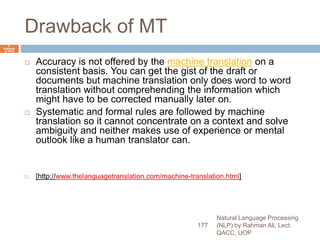 Drawback of MT
 Accuracy is not offered by the machine translation on a
consistent basis. You can get the gist of the draft or
documents but machine translation only does word to word
translation without comprehending the information which
might have to be corrected manually later on.
 Systematic and formal rules are followed by machine
translation so it cannot concentrate on a context and solve
ambiguity and neither makes use of experience or mental
outlook like a human translator can.
 [http://www.thelanguagetranslation.com/machine-translation.html]
Natural Language Processing
(NLP) by Rahman Ali, Lect:
QACC, UOP
177
6
Septemb
er 2015
 