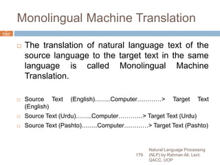 Monolingual Machine Translation
 The translation of natural language text of the
source language to the target text in the same
language is called Monolingual Machine
Translation.
 Source Text (English)……..Computer…………> Target Text
(English)
 Source Text (Urdu)……..Computer…………> Target Text (Urdu)
 Source Text (Pashto)……..Computer…………> Target Text (Pashto)
Natural Language Processing
(NLP) by Rahman Ali, Lect:
QACC, UOP
179
6
Septemb
er 2015
 