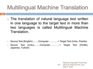 Multilingual Machine Translation
 The translation of natural language text written
in one language to the target text in more than
two languages is called Multilingual Machine
Translation.
 Source Text (English)……..Computer…………> Target Text (Urdu, Pashto)
 Source Text (Urdu)……..Computer…………> Target Text (Hindko,
Japanies, Turkish)
Natural Language Processing
(NLP) by Rahman Ali, Lect:
QACC, UOP
181
6
Septemb
er 2015
 