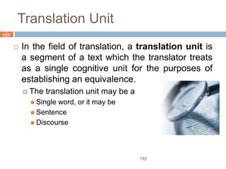 Translation Unit
182
6
Septemb
er 2015
 In the field of translation, a translation unit is
a segment of a text which the translator treats
as a single cognitive unit for the purposes of
establishing an equivalence.
 The translation unit may be a
 Single word, or it may be
 Sentence
 Discourse
 