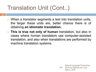 Translation Unit (Cont..)
 When a translator segments a text into translation units,
the larger these units are, better chance there is of
obtaining an idiomatic translation.
 This is true not only of human translation, but also in
cases where human translators use computer-assisted
translation, and also when translations are performed by
machine translation systems.
Natural Language Processing
(NLP) by Rahman Ali, Lect:
QACC, UOP
183
6
Septemb
er 2015
 