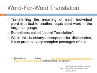 Word-For-Word Translation
 Transferring the meaning of each individual
word in a text to another, equivalent word in the
target language.
 Sometimes called 'Literal Translation'.
 While this is clearly appropriate for dictionaries,
it can produce very complex passages of text.
 [Translation Theory, http://www.translatum.gr/etexts/translation-
theory.htm#UnitOfTranslation, Retrieved date: 09-Jan,2011]
Natural Language Processing
(NLP) by Rahman Ali, Lect:
QACC, UOP
184
6
Septemb
er 2015
 