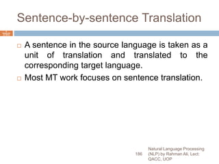 Sentence-by-sentence Translation
 A sentence in the source language is taken as a
unit of translation and translated to the
corresponding target language.
 Most MT work focuses on sentence translation.
Natural Language Processing
(NLP) by Rahman Ali, Lect:
QACC, UOP
186
6
Septemb
er 2015
 