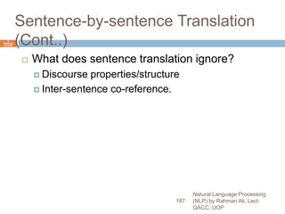 Sentence-by-sentence Translation
(Cont..)
 What does sentence translation ignore?
 Discourse properties/structure
 Inter-sentence co-reference.
Natural Language Processing
(NLP) by Rahman Ali, Lect:
QACC, UOP
187
6
Septemb
er 2015
 