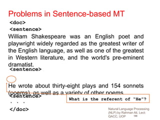 188
William Shakespeare was an English poet and
playwright widely regarded as the greatest writer of
the English language, as well as one of the greatest
in Western literature, and the world's pre-eminent
dramatist.
He wrote about thirty-eight plays and 154 sonnets
(poems), as well as a variety of other poems.
<doc>
</doc>
. . .
<sentence>
<sentence>
<sentence>
Problems in Sentence-based MT
What is the referent of “He”?
Natural Language Processing
(NLP) by Rahman Ali, Lect:
QACC, UOP
 