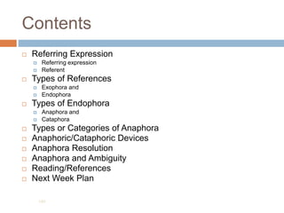 Contents
 Referring Expression
 Referring expression
 Referent
 Types of References
 Exophora and
 Endophora
 Types of Endophora
 Anaphora and
 Cataphora
 Types or Categories of Anaphora
 Anaphoric/Cataphoric Devices
 Anaphora Resolution
 Anaphora and Ambiguity
 Reading/References
 Next Week Plan
189
 
