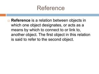 Reference
 Reference is a relation between objects in
which one object designates, or acts as a
means by which to connect to or link to,
another object. The first object in this relation
is said to refer to the second object.
 