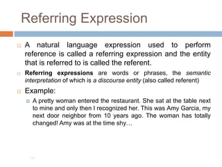 Referring Expression
 A natural language expression used to perform
reference is called a referring expression and the entity
that is referred to is called the referent.
 Referring expressions are words or phrases, the semantic
interpretation of which is a discourse entity (also called referent)
 Example:
 A pretty woman entered the restaurant. She sat at the table next
to mine and only then I recognized her. This was Amy Garcia, my
next door neighbor from 10 years ago. The woman has totally
changed! Amy was at the time shy…
191
 