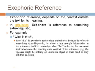 Exophoric Reference
 Exophoric reference, depends on the context outside
the text for its meaning.
 In linguistics, Exophora is reference to something
extra-linguistic.
 For example
 "What is this?",
 here "this" is exophoric rather than endophoric, because it refers to
something extra-linguistic, i.e. there is not enough information in
the utterance itself to determine what "this" refers to, but we must
instead observe the non-linguistic context of the utterance (e.g. the
speaker might be holding an unknown object in their hand as they
ask that question.)
195
 