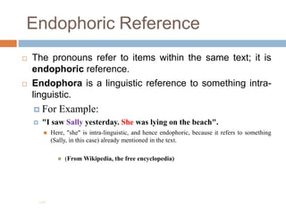 Endophoric Reference
 The pronouns refer to items within the same text; it is
endophoric reference.
 Endophora is a linguistic reference to something intra-
linguistic.
 For Example:
 "I saw Sally yesterday. She was lying on the beach".
 Here, "she" is intra-linguistic, and hence endophoric, because it refers to something
(Sally, in this case) already mentioned in the text.
 (From Wikipedia, the free encyclopedia)
197
 
