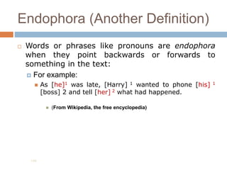 Endophora (Another Definition)
 Words or phrases like pronouns are endophora
when they point backwards or forwards to
something in the text:
 For example:
 As [he]1 was late, [Harry] 1 wanted to phone [his] 1
[boss] 2 and tell [her] 2 what had happened.
 (From Wikipedia, the free encyclopedia)
198
 