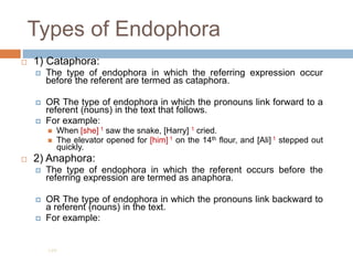 Types of Endophora
 1) Cataphora:
 The type of endophora in which the referring expression occur
before the referent are termed as cataphora.
 OR The type of endophora in which the pronouns link forward to a
referent (nouns) in the text that follows.
 For example:
 When [she] 1 saw the snake, [Harry] 1 cried.
 The elevator opened for [him] 1 on the 14th flour, and [Ali] 1 stepped out
quickly.
 2) Anaphora:
 The type of endophora in which the referent occurs before the
referring expression are termed as anaphora.
 OR The type of endophora in which the pronouns link backward to
a referent (nouns) in the text.
 For example:
199
 