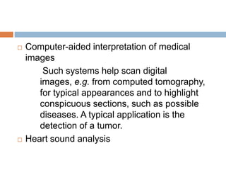  Computer-aided interpretation of medical
images
Such systems help scan digital
images, e.g. from computed tomography,
for typical appearances and to highlight
conspicuous sections, such as possible
diseases. A typical application is the
detection of a tumor.
 Heart sound analysis
 