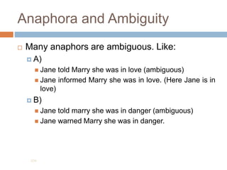Anaphora and Ambiguity
 Many anaphors are ambiguous. Like:
 A)
 Jane told Marry she was in love (ambiguous)
 Jane informed Marry she was in love. (Here Jane is in
love)
 B)
 Jane told marry she was in danger (ambiguous)
 Jane warned Marry she was in danger.
204
 