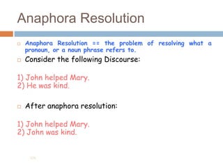 Anaphora Resolution
 Anaphora Resolution == the problem of resolving what a
pronoun, or a noun phrase refers to.
 Consider the following Discourse:
1) John helped Mary.
2) He was kind.
 After anaphora resolution:
1) John helped Mary.
2) John was kind.
205
 