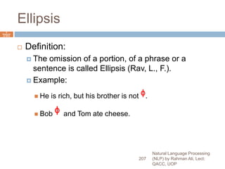 Ellipsis
 Definition:
 The omission of a portion, of a phrase or a
sentence is called Ellipsis (Rav, L., F.).
 Example:
 He is rich, but his brother is not ᶲ.
 Bob ᶲ and Tom ate cheese.
Natural Language Processing
(NLP) by Rahman Ali, Lect:
QACC, UOP
207
6
Septemb
er 2015
 