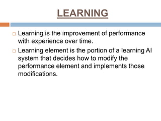 LEARNING
 Learning is the improvement of performance
with experience over time.
 Learning element is the portion of a learning AI
system that decides how to modify the
performance element and implements those
modifications.
 