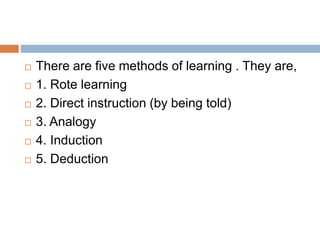  There are five methods of learning . They are,
 1. Rote learning
 2. Direct instruction (by being told)
 3. Analogy
 4. Induction
 5. Deduction
 