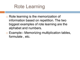 Rote Learning
 Rote learning is the memorization of
information based on repetition. The two
biggest examples of rote learning are the
alphabet and numbers.
 Example:- Memorizing multiplication tables,
formulate , etc.
 