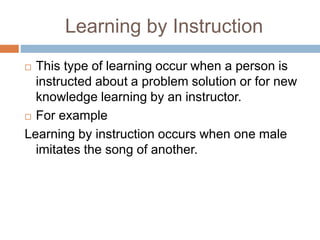 Learning by Instruction
 This type of learning occur when a person is
instructed about a problem solution or for new
knowledge learning by an instructor.
 For example
Learning by instruction occurs when one male
imitates the song of another.
 