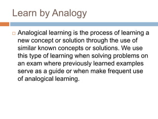 Learn by Analogy
 Analogical learning is the process of learning a
new concept or solution through the use of
similar known concepts or solutions. We use
this type of learning when solving problems on
an exam where previously learned examples
serve as a guide or when make frequent use
of analogical learning.
 