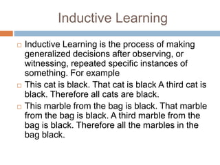 Inductive Learning
 Inductive Learning is the process of making
generalized decisions after observing, or
witnessing, repeated specific instances of
something. For example
 This cat is black. That cat is black A third cat is
black. Therefore all cats are black.
 This marble from the bag is black. That marble
from the bag is black. A third marble from the
bag is black. Therefore all the marbles in the
bag black.
 