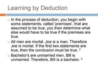 Learning by Deduction
 In the process of deduction, you begin with
some statements, called 'premises', that are
assumed to be true, you then determine what
else would have to be true if the premises are
true.
 All men are mortal. Joe is a man. Therefore
Joe is mortal. If the first two statements are
true, then the conclusion must be true. 2
 Bachelor's are unmarried men. Bill is
unmarried. Therefore, Bill is a bachelor. 3
 