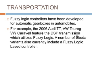 TRANSPORTATION
 Fuzzy logic controllers have been developed
for automatic gearboxes in automobiles.
 For example, the 2006 Audi TT, VW Toureg
VW Caravell feature the DSP transmission
which utilizes Fuzzy Logic. A number of Škoda
variants also currently include a Fuzzy Logic
based controller.
 