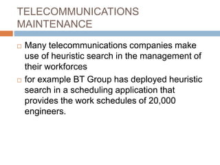 TELECOMMUNICATIONS
MAINTENANCE
 Many telecommunications companies make
use of heuristic search in the management of
their workforces
 for example BT Group has deployed heuristic
search in a scheduling application that
provides the work schedules of 20,000
engineers.
 